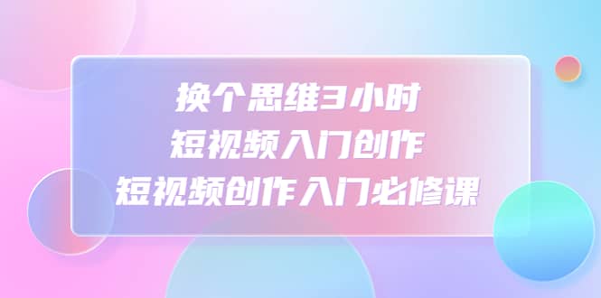 换个思维3小时短视频入门创作，短视频创作入门必修课-先锋思维