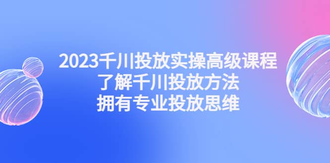2023千川投放实操高级课程：了解千川投放方法，拥有专业投放思维-先锋思维