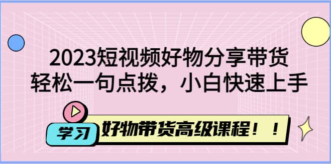 2023短视频好物分享带货，好物带货高级课程，轻松一句点拨，小白快速上手-先锋思维