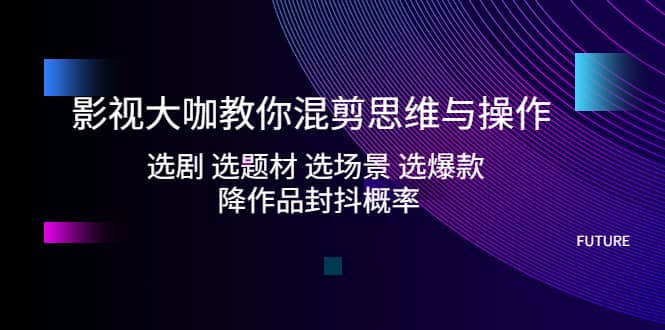 影视大咖教你混剪思维与操作：选剧 选题材 选场景 选爆款 降作品封抖概率-先锋思维