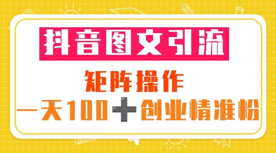 抖音图文引流 矩阵操作 一天100 创业精准粉（5节视频课 素材模板）-先锋思维