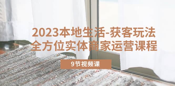 2023本地生活-获客玩法，全方位实体商家运营课程（9节视频课）-先锋思维