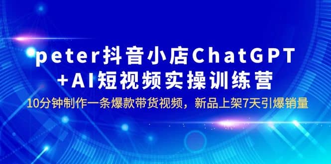 peter抖音小店ChatGPT AI短视频实训 10分钟做一条爆款带货视频 7天引爆销量-先锋思维