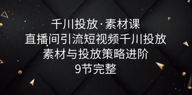 千川投放·素材课：直播间引流短视频千川投放素材与投放策略进阶，9节完整-先锋思维