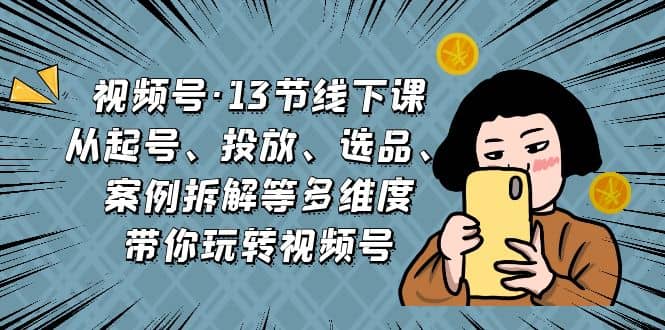 视频号·13节线下课，从起号、投放、选品、案例拆解等多维度带你玩转视频号-先锋思维