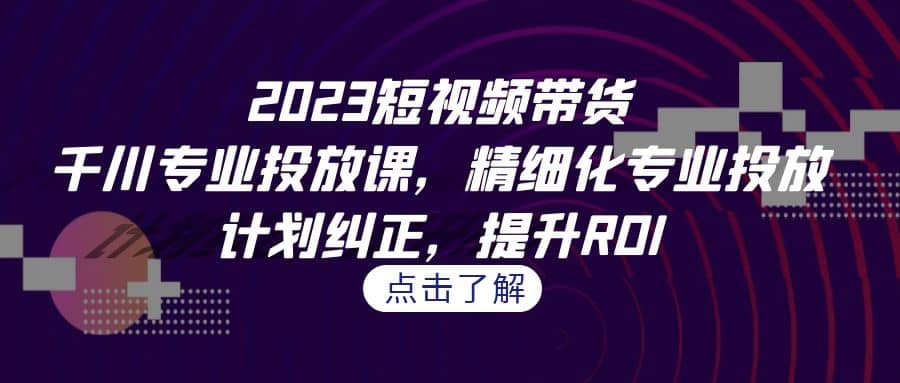 2023短视频带货-千川专业投放课，精细化专业投放，计划纠正，提升ROI-先锋思维