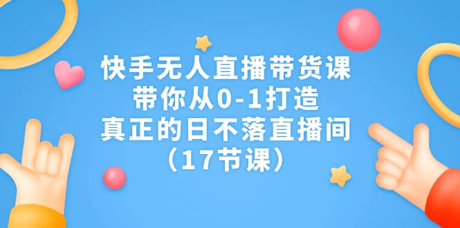 快手无人直播带货课，带你从0-1打造，真正的日不落直播间（17节课）-先锋思维