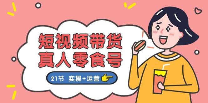 短视频带货真人零食号：更全面的零食带货教程：21节 实操+运营-先锋思维