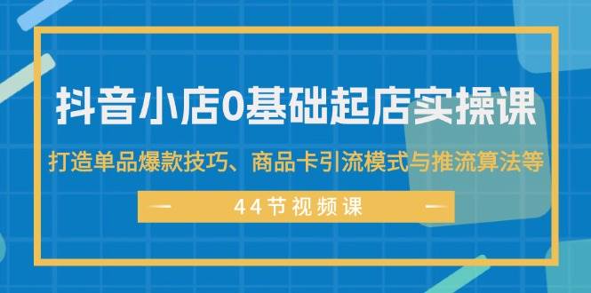 抖音小店0基础起店实操课，打造单品爆款技巧、商品卡引流模式与推流算法等-先锋思维
