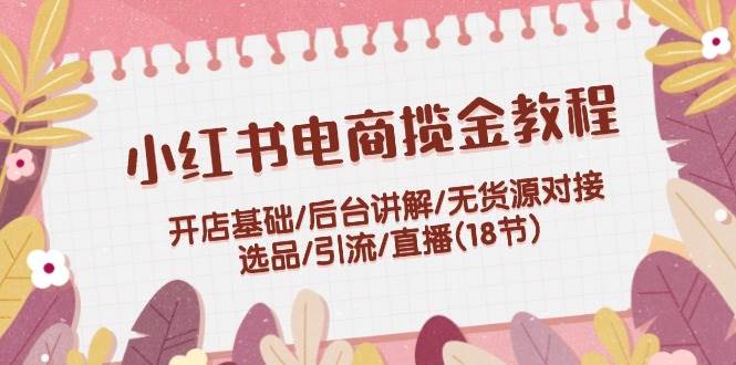 小红书电商揽金教程：开店基础/后台讲解/无货源对接/选品/引流/直播(18节)-先锋思维