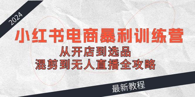 2024小红书电商暴利训练营：从开店到选品，混剪到无人直播全攻略-先锋思维