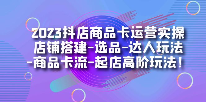 2023抖店商品卡运营实操：店铺搭建-选品-达人玩法-商品卡流-起店高阶玩玩-先锋思维