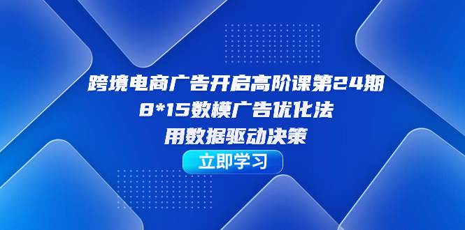 跨境电商-广告开启高阶课第24期，8*15数模广告优化法，用数据驱动决策-先锋思维