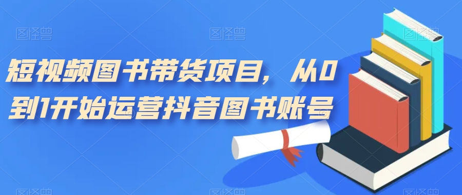 短视频图书带货项目，从0到1开始运营抖音图书账号（10节课）-先锋思维