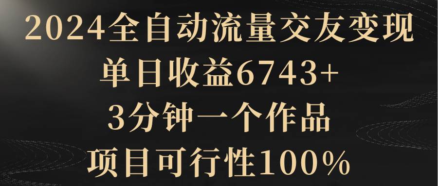 2024全自动流量交友变现，单日收益6743+，3分钟一个作品，项目可行性100%-先锋思维