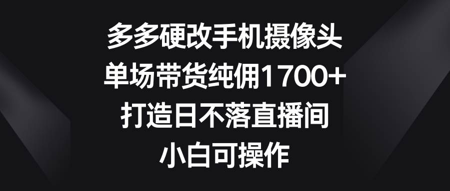 多多硬改手机摄像头，单场带货纯佣1700+，打造日不落直播间，小白可操作-先锋思维