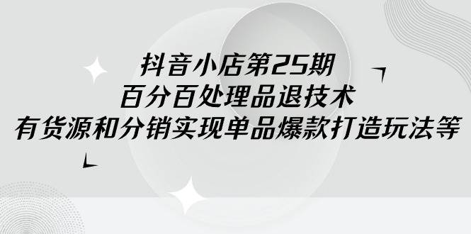 抖音小店-第25期，百分百处理品退技术，有货源和分销实现单品爆款打造玩法-先锋思维