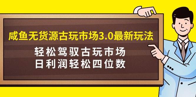 咸鱼无货源古玩市场3.0最新玩法，轻松驾驭古玩市场，日利润轻松四位数！…-先锋思维