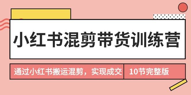小红书混剪带货训练营，通过小红书搬运混剪，实现成交（10节课完结版）-先锋思维