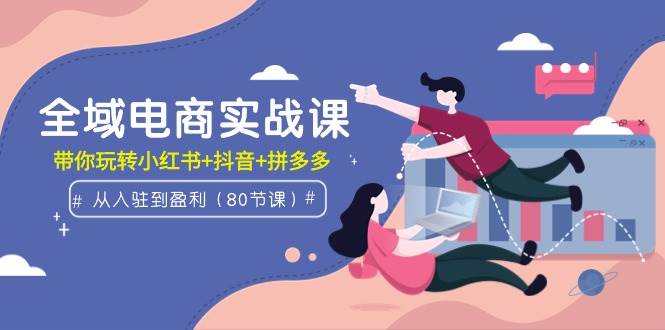 全域电商实战课：从入驻到盈利，带你玩转小红书+抖音+拼多多（80节课）-先锋思维