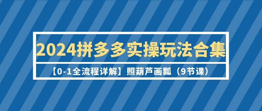 2024拼多多实操玩法合集【0-1全流程详解】照葫芦画瓢（9节课）-先锋思维