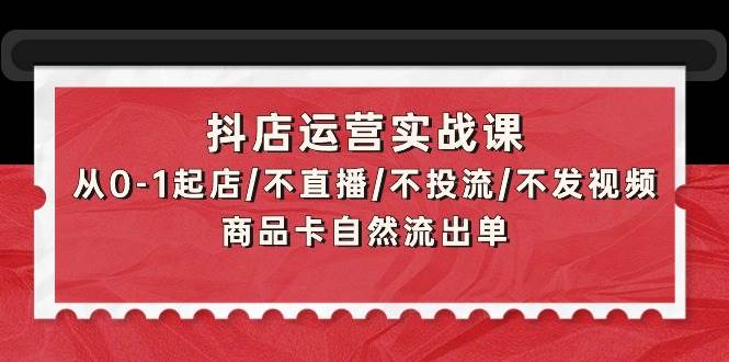 抖店运营实战课：从0-1起店/不直播/不投流/不发视频/商品卡自然流出单-先锋思维