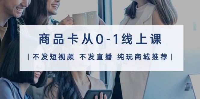 商品卡从0-1线上课（不发短视频 不发直播 纯玩商城推荐）32节课-先锋思维