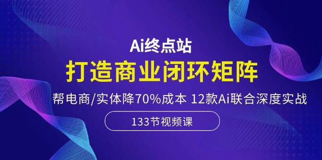 Ai终点站，打造商业闭环矩阵，帮电商/实体降70%成本，12款Ai联合深度实战-先锋思维